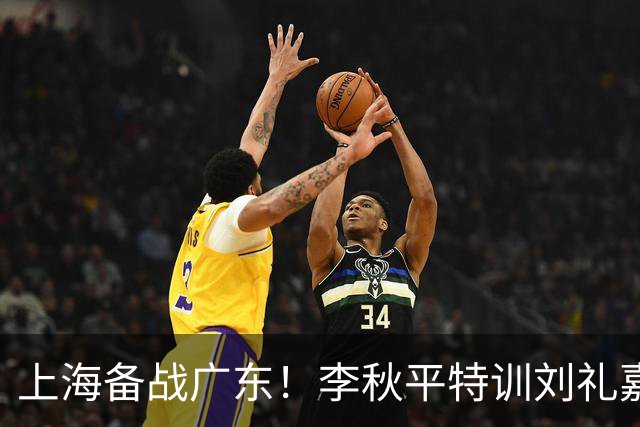 上海备战广东！李秋平特训刘礼嘉，2锋线强化三分，卢伟亲承2外援没达预期