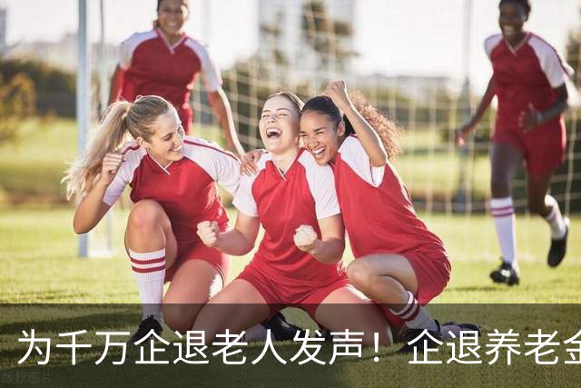 为千万企退老人发声！企退养老金年年上涨，一分都不能少