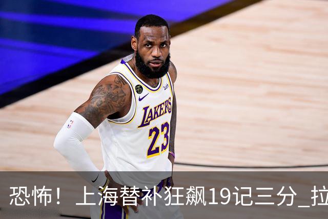 恐怖！上海替补狂飙19记三分 拉塞尔引领三人20+