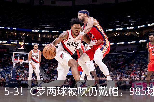 5-3！C罗两球被吹仍戴帽，985球里程碑，菲利克斯4助攻封神